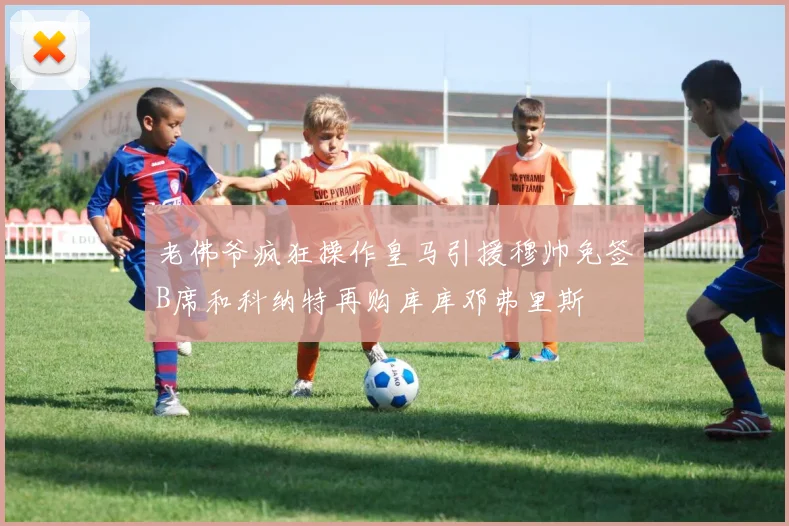 老佛爷疯狂操作皇马引援穆帅免签B席和科纳特再购库库邓弗里斯