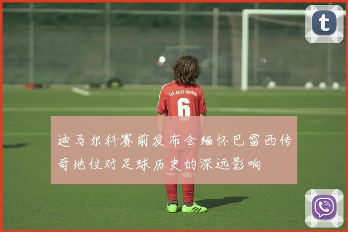 迪马尔科赛前发布会缅怀巴雷西传奇地位对足球历史的深远影响
