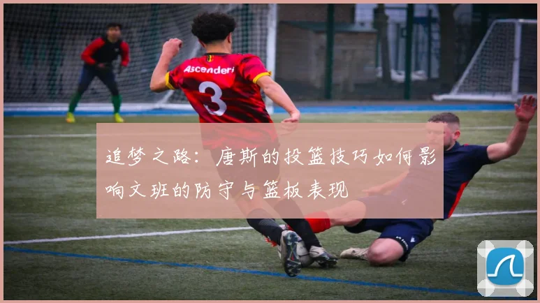 追梦之路：唐斯的投篮技巧如何影响文班的防守与篮板表现
