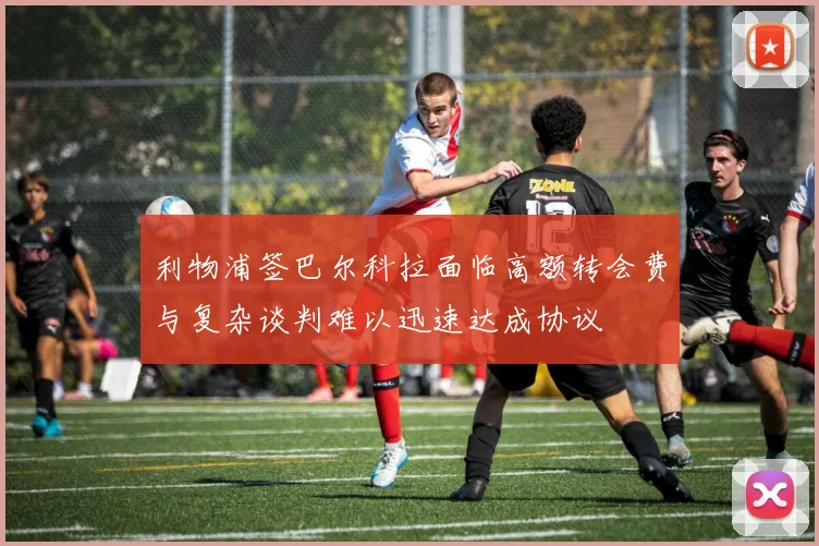 利物浦签巴尔科拉面临高额转会费与复杂谈判难以迅速达成协议