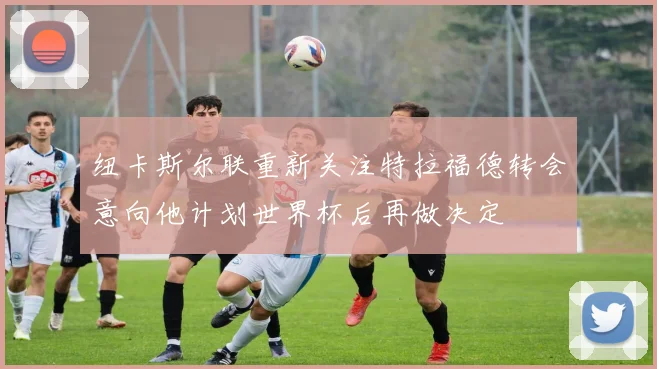 纽卡斯尔联重新关注特拉福德转会意向他计划世界杯后再做决定